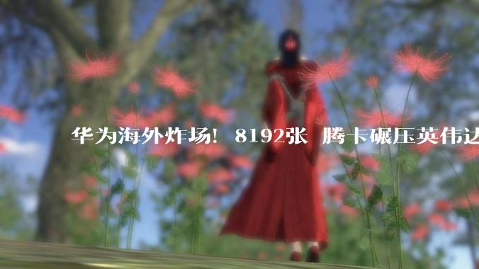 华为海外炸场！8192张昇腾卡碾压英伟达，全球最强超节点惊呆西方_Atlas_中国_生态